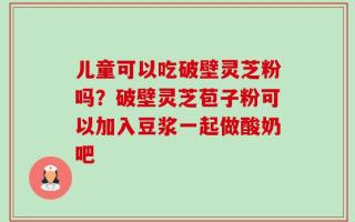 儿童可以吃破壁灵芝粉吗？破壁灵芝苞子粉可以加入豆浆一起做酸奶吧