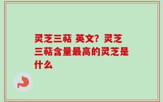 灵芝三萜 英文？灵芝三萜含量最高的灵芝是什么
