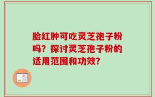 脸红肿可吃灵芝孢子粉吗？探讨灵芝孢子粉的适用范围和功效？