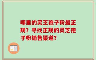 哪里的灵芝孢子粉最正规？寻找正规的灵芝孢子粉销售渠道？