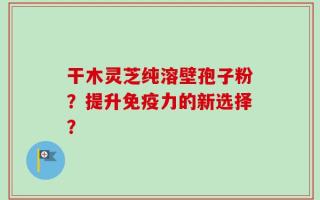 干木灵芝纯溶壁孢子粉？提升免疫力的新选择？