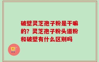 破壁灵芝孢子粉是干嘛的？灵芝孢子粉头道粉和破壁有什么区别吗