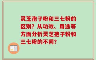 灵芝孢子粉和三七粉的区别？从功效、用途等方面分析灵芝孢子粉和三七粉的不同？