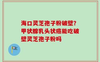 海口灵芝孢子粉破壁？甲状腺乳头状癌能吃破壁灵芝孢子粉吗