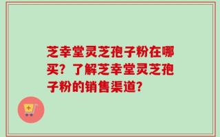 芝幸堂灵芝孢子粉在哪买？了解芝幸堂灵芝孢子粉的销售渠道？