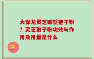 大保龙灵芝破壁孢子粉？灵芝孢子粉功效与作用及用量是什么