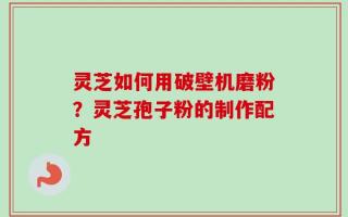 灵芝如何用破壁机磨粉？灵芝孢子粉的制作配方