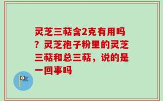 灵芝三萜含2克有用吗？灵芝孢子粉里的灵芝三萜和总三萜，说的是一回事吗