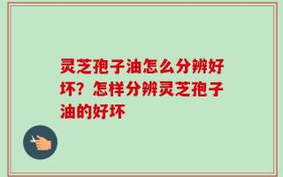 灵芝孢子油怎么分辨好坏？怎样分辨灵芝孢子油的好坏