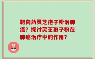 靶向药灵芝孢子粉治肺癌？探讨灵芝孢子粉在肺癌治疗中的作用？