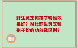 野生灵芝和孢子粉谁效果好？对比野生灵芝和孢子粉的功效及区别？
