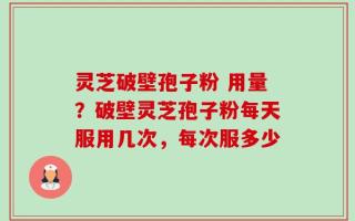 灵芝破壁孢子粉 用量？破壁灵芝孢子粉每天服用几次，每次服多少
