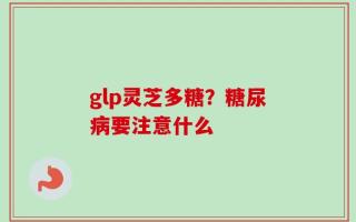 glp灵芝多糖？糖尿病要注意什么