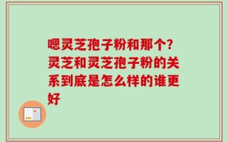 嗯灵芝孢子粉和那个？灵芝和灵芝孢子粉的关系到底是怎么样的谁更好