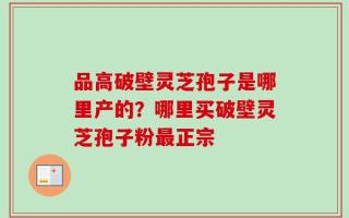 品高破壁灵芝孢子是哪里产的？哪里买破壁灵芝孢子粉最正宗