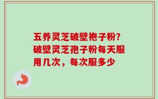 五养灵芝破壁袍子粉？破壁灵芝孢子粉每天服用几次，每次服多少