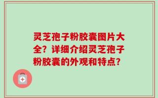 灵芝孢子粉胶囊图片大全？详细介绍灵芝孢子粉胶囊的外观和特点？