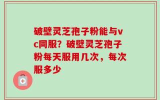 破壁灵芝孢子粉能与vc同服？破壁灵芝孢子粉每天服用几次，每次服多少