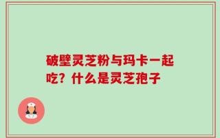 破壁灵芝粉与玛卡一起吃？什么是灵芝孢子