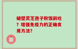 破壁灵芝孢子粉饭前吃？增强免疫力的正确食用方法？