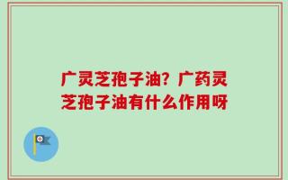 广灵芝孢子油？广药灵芝孢子油有什么作用呀