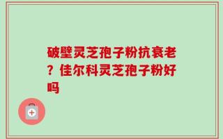 破壁灵芝孢子粉抗衰老？佳尔科灵芝孢子粉好吗