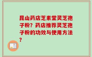 昆山药店芝素堂灵芝孢子粉？药店推荐灵芝孢子粉的功效与使用方法？