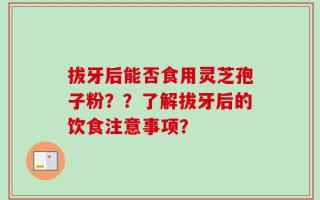 拔牙后能否食用灵芝孢子粉？？了解拔牙后的饮食注意事项？