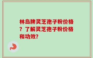 林岛牌灵芝孢子粉价格？了解灵芝孢子粉价格和功效？