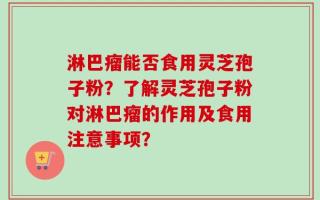 淋巴瘤能否食用灵芝孢子粉？了解灵芝孢子粉对淋巴瘤的作用及食用注意事项？