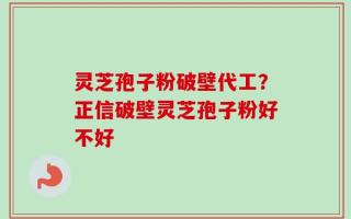 灵芝孢子粉破壁代工？正信破壁灵芝孢子粉好不好
