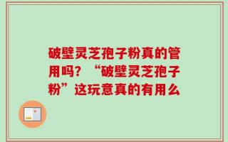 破壁灵芝孢子粉真的管用吗？“破壁灵芝孢子粉”这玩意真的有用么