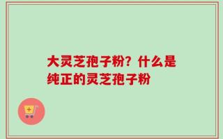 大灵芝孢子粉？什么是纯正的灵芝孢子粉