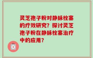 灵芝孢子粉对静脉栓塞的疗效研究？探讨灵芝孢子粉在静脉栓塞治疗中的应用？