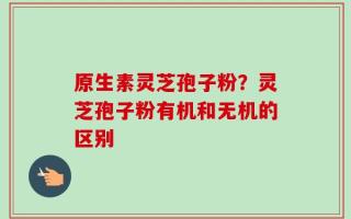 原生素灵芝孢子粉？灵芝孢子粉有机和无机的区别