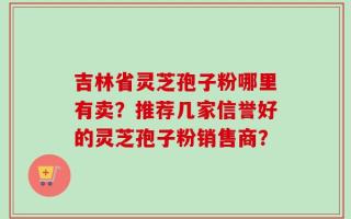吉林省灵芝孢子粉哪里有卖？推荐几家信誉好的灵芝孢子粉销售商？