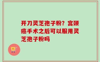 开刀灵芝孢子粉？宫颈癌手术之后可以服用灵芝孢子粉吗