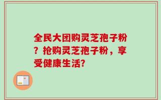 全民大团购灵芝孢子粉？抢购灵芝孢子粉，享受健康生活？