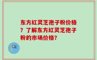 东方红灵芝孢子粉价格？了解东方红灵芝孢子粉的市场价格？