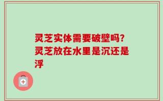 灵芝实体需要破壁吗？灵芝放在水里是沉还是浮
