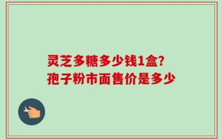 灵芝多糖多少钱1盒？孢子粉市面售价是多少