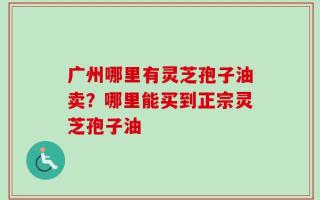 广州哪里有灵芝孢子油卖？哪里能买到正宗灵芝孢子油