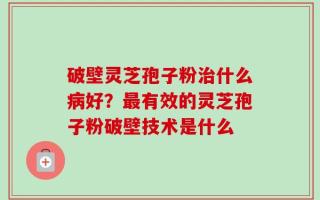 破壁灵芝孢子粉治什么病好？最有效的灵芝孢子粉破壁技术是什么