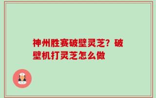 神州胜赛破壁灵芝？破壁机打灵芝怎么做