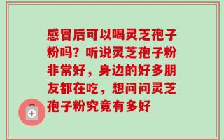 感冒后可以喝灵芝孢子粉吗？听说灵芝孢子粉非常好，身边的好多朋友都在吃，想问问灵芝孢子粉究竟有多好
