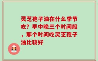 灵芝孢子油在什么季节吃？早中晚三个时间段，那个时间吃灵芝孢子油比较好
