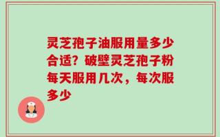 灵芝孢子油服用量多少合适？破壁灵芝孢子粉每天服用几次，每次服多少