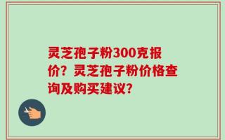 灵芝孢子粉300克报价？灵芝孢子粉价格查询及购买建议？