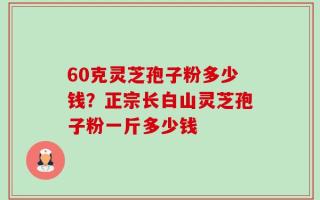 60克灵芝孢子粉多少钱？正宗长白山灵芝孢子粉一斤多少钱
