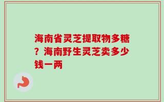 海南省灵芝提取物多糖？海南野生灵芝卖多少钱一两